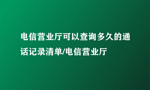 电信营业厅可以查询多久的通话记录清单/电信营业厅