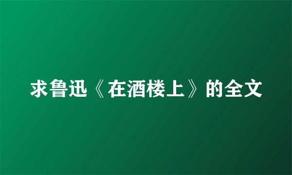 求鲁迅《在酒楼上》的全文