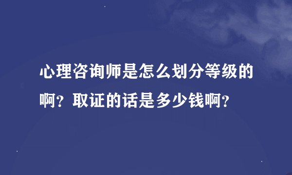 心理咨询师是怎么划分等级的啊？取证的话是多少钱啊？