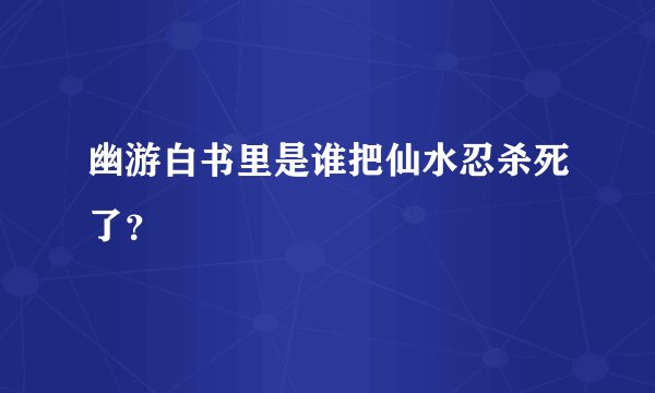 幽游白书里是谁把仙水忍杀死了？