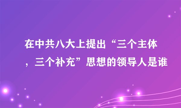 在中共八大上提出“三个主体，三个补充”思想的领导人是谁