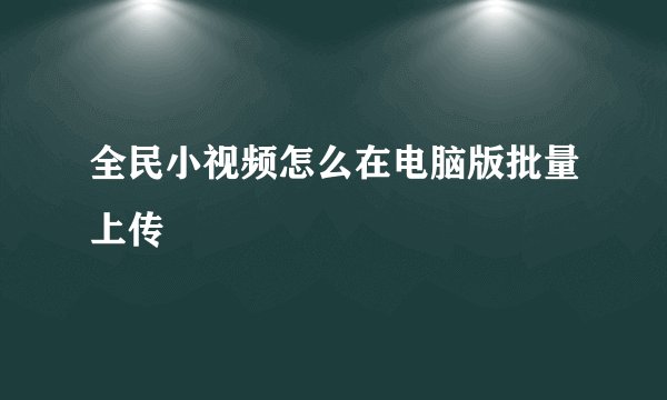 全民小视频怎么在电脑版批量上传