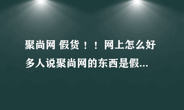 聚尚网 假货 ！！网上怎么好多人说聚尚网的东西是假的？？真的假的吗？？