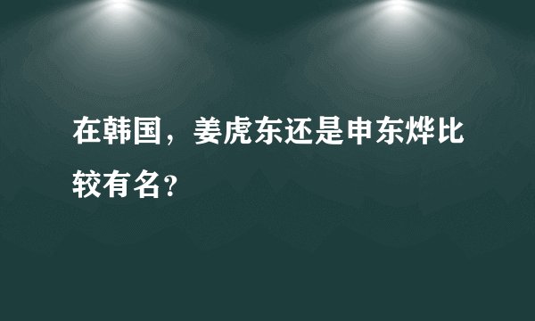 在韩国，姜虎东还是申东烨比较有名？