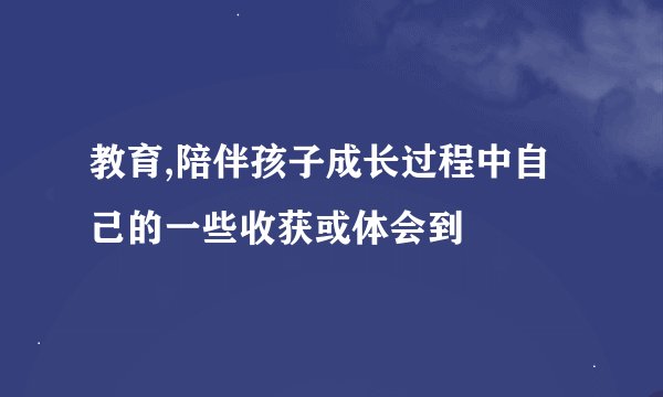 教育,陪伴孩子成长过程中自己的一些收获或体会到