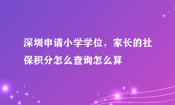 深圳申请小学学位，家长的社保积分怎么查询怎么算