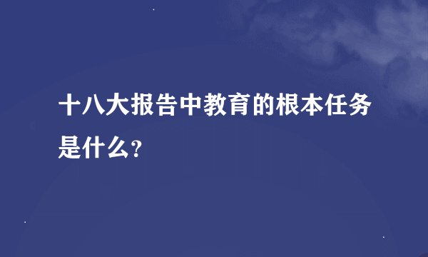 十八大报告中教育的根本任务是什么？