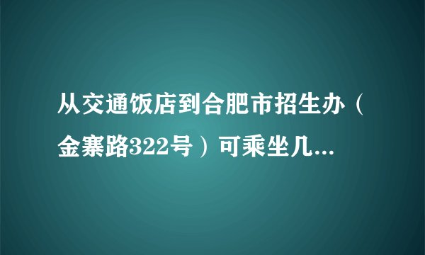 从交通饭店到合肥市招生办（金寨路322号）可乘坐几路公交车，谢谢