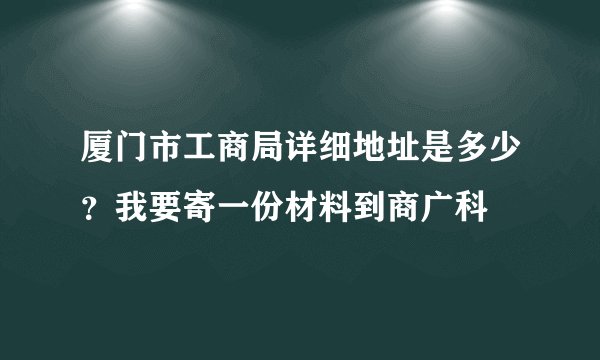 厦门市工商局详细地址是多少？我要寄一份材料到商广科