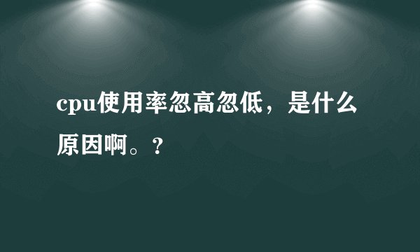 cpu使用率忽高忽低，是什么原因啊。？