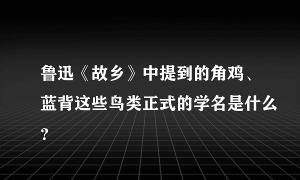 鲁迅《故乡》中提到的角鸡、蓝背这些鸟类正式的学名是什么？