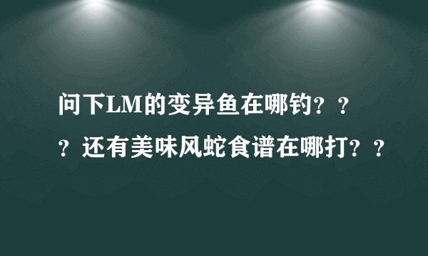 问下LM的变异鱼在哪钓？？？还有美味风蛇食谱在哪打？？