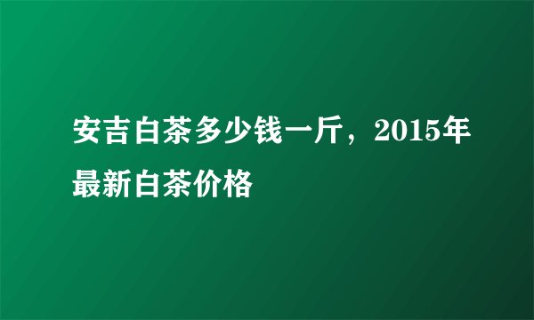 安吉白茶多少钱一斤，2015年最新白茶价格