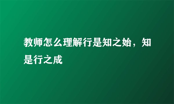教师怎么理解行是知之始，知是行之成