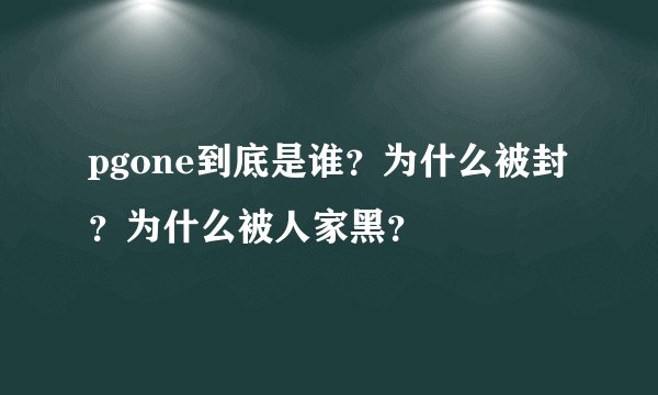 pgone到底是谁？为什么被封？为什么被人家黑？