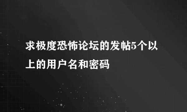 求极度恐怖论坛的发帖5个以上的用户名和密码