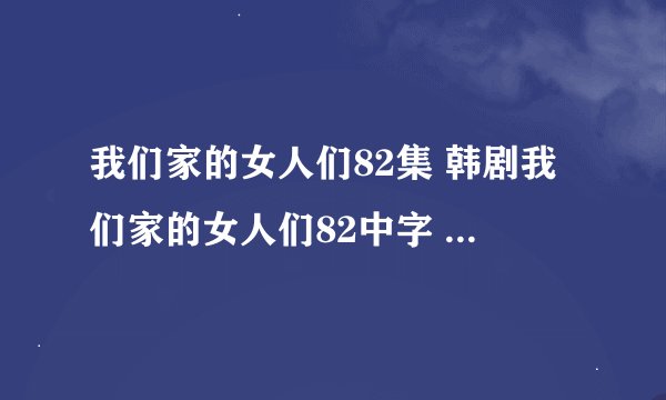 我们家的女人们82集 韩剧我们家的女人们82中字 我们家的女人们第83集下载