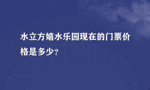水立方嬉水乐园现在的门票价格是多少？