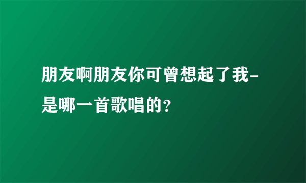 朋友啊朋友你可曾想起了我-是哪一首歌唱的？