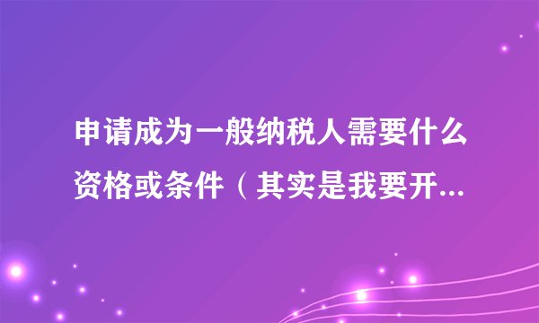 申请成为一般纳税人需要什么资格或条件（其实是我要开具17%增值税发票）？
