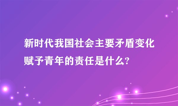 新时代我国社会主要矛盾变化赋予青年的责任是什么?