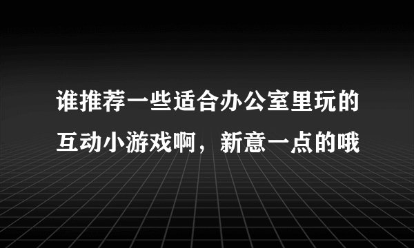 谁推荐一些适合办公室里玩的互动小游戏啊，新意一点的哦