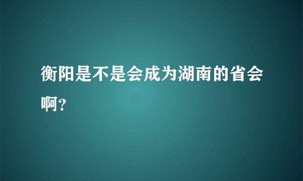 衡阳是不是会成为湖南的省会啊？