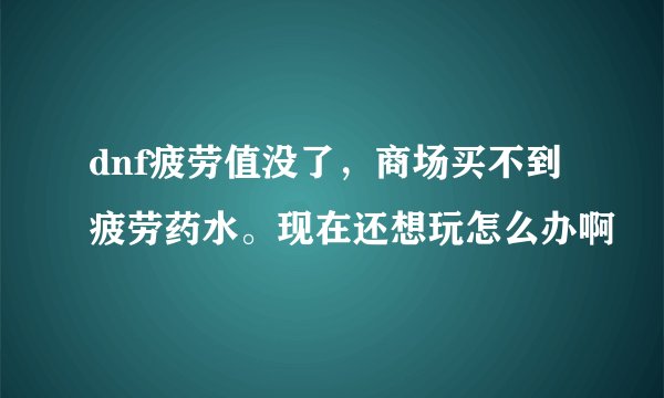 dnf疲劳值没了，商场买不到疲劳药水。现在还想玩怎么办啊