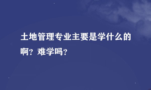土地管理专业主要是学什么的啊？难学吗？