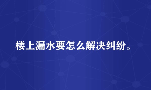 楼上漏水要怎么解决纠纷。