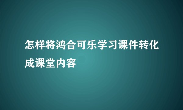 怎样将鸿合可乐学习课件转化成课堂内容
