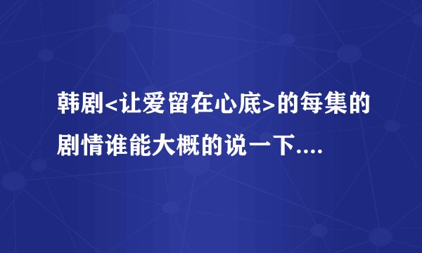 韩剧<让爱留在心底>的每集的剧情谁能大概的说一下......谢谢大家了