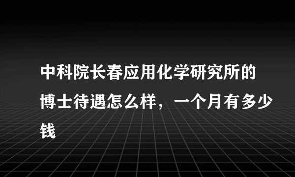 中科院长春应用化学研究所的博士待遇怎么样，一个月有多少钱
