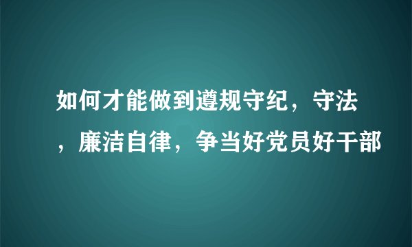 如何才能做到遵规守纪，守法，廉洁自律，争当好党员好干部