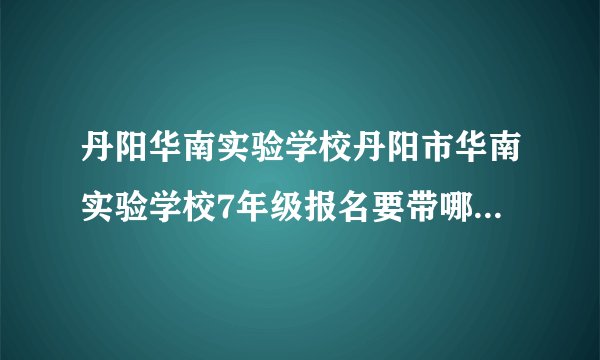丹阳华南实验学校丹阳市华南实验学校7年级报名要带哪些相关的资料