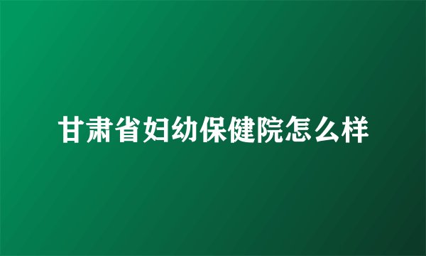甘肃省妇幼保健院怎么样