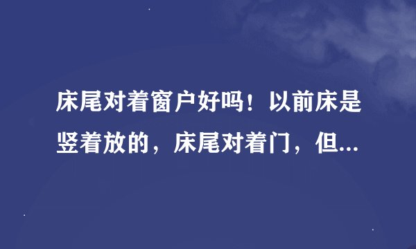 床尾对着窗户好吗！以前床是竖着放的，床尾对着门，但是听说不好！现在横着放，床尾对着窗户，这样放好吗