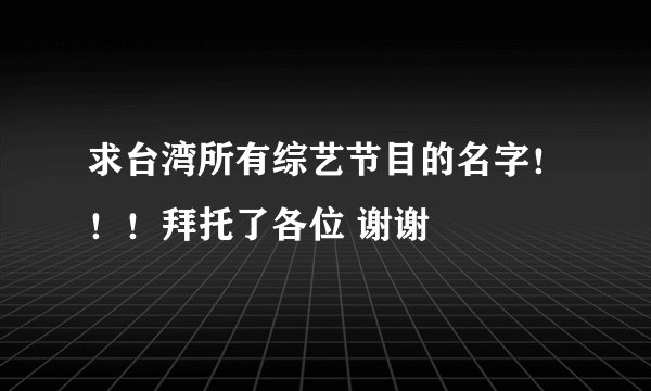 求台湾所有综艺节目的名字！！！拜托了各位 谢谢