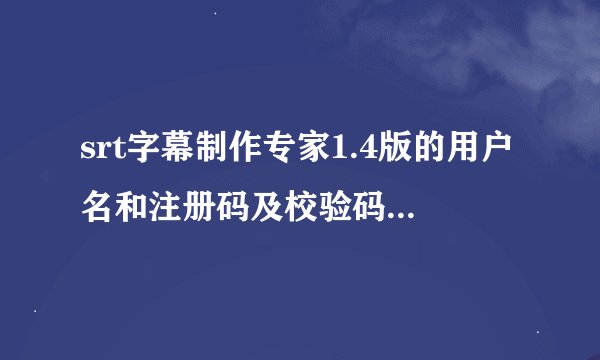 srt字幕制作专家1.4版的用户名和注册码及校验码是多少,我的机器码是21030302840812055
