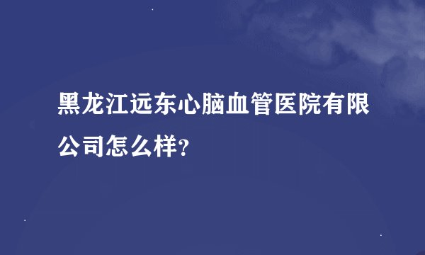 黑龙江远东心脑血管医院有限公司怎么样？