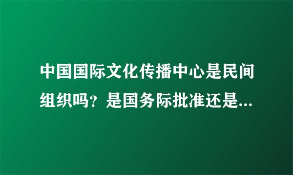 中国国际文化传播中心是民间组织吗？是国务际批准还是民政部批准？