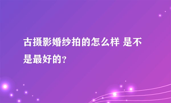 古摄影婚纱拍的怎么样 是不是最好的？