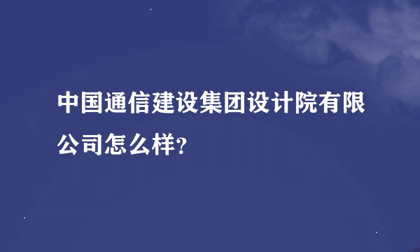中国通信建设集团设计院有限公司怎么样？