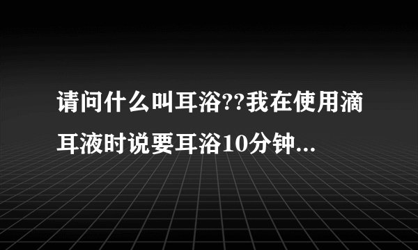 请问什么叫耳浴??我在使用滴耳液时说要耳浴10分钟,很急的啊!!!!大家帮帮忙啊!!!