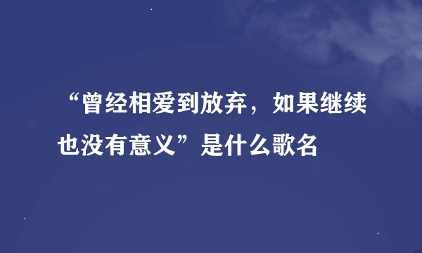 “曾经相爱到放弃，如果继续也没有意义”是什么歌名