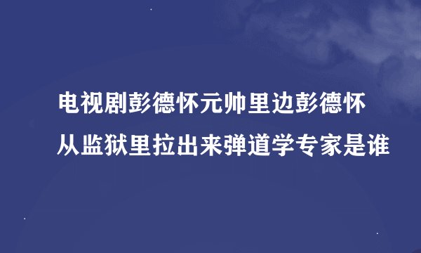 电视剧彭德怀元帅里边彭德怀从监狱里拉出来弹道学专家是谁