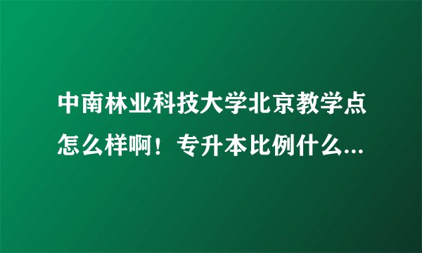 中南林业科技大学北京教学点怎么样啊！专升本比例什么的都怎么样！