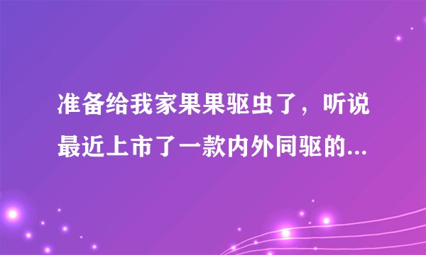 准备给我家果果驱虫了，听说最近上市了一款内外同驱的驱虫药叫超可信，有已经使用过的旁友，