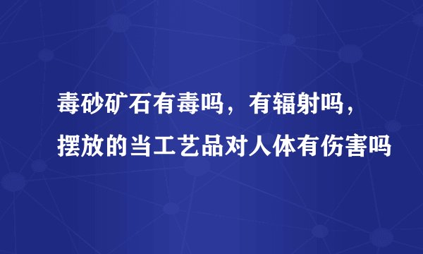 毒砂矿石有毒吗，有辐射吗，摆放的当工艺品对人体有伤害吗