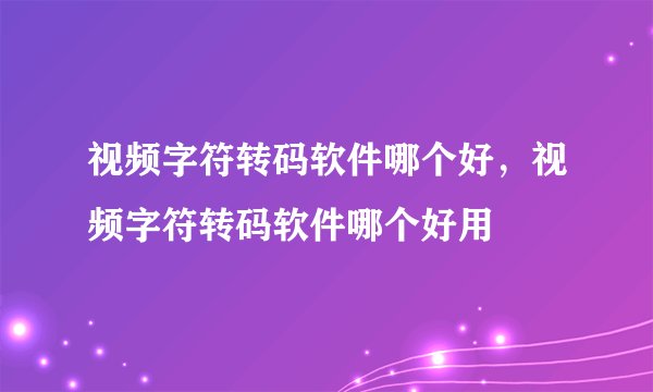 视频字符转码软件哪个好，视频字符转码软件哪个好用